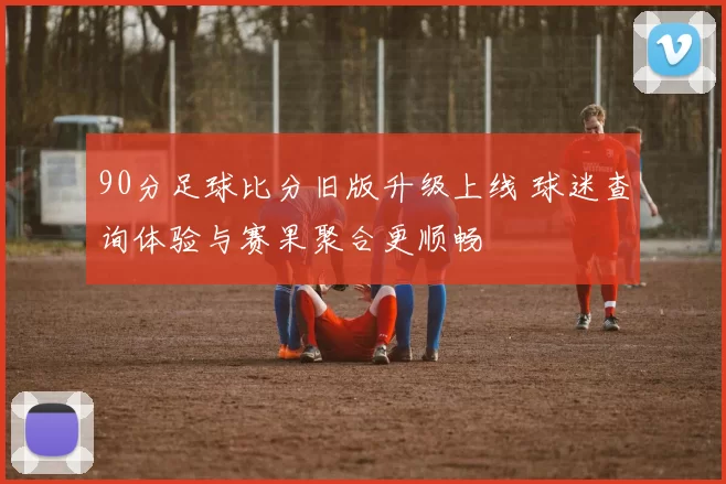 90分足球比分旧版升级上线 球迷查询体验与赛果聚合更顺畅