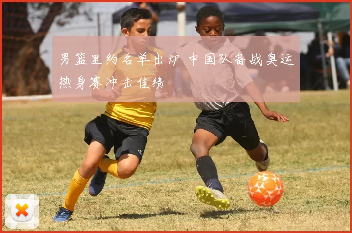 男篮里约名单出炉 中国队备战奥运热身赛冲击佳绩