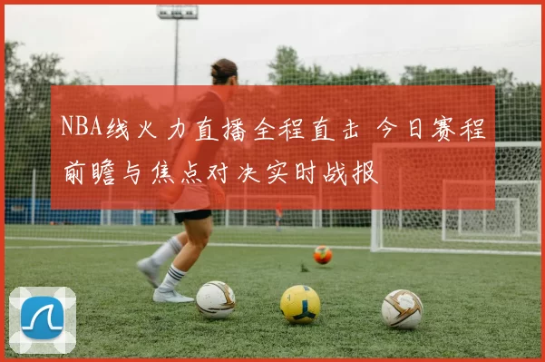 NBA线火力直播全程直击 今日赛程前瞻与焦点对决实时战报
