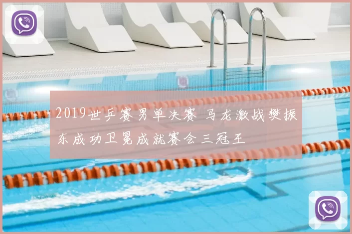 2019世乒赛男单决赛 马龙激战樊振东成功卫冕成就赛会三冠王