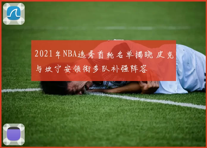 2021年NBA选秀首轮名单揭晓 皮克与坎宁安领衔多队补强阵容