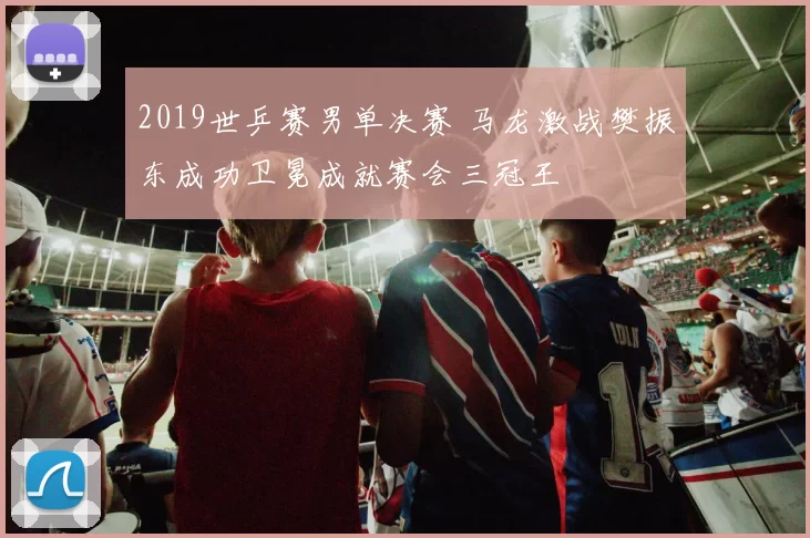 2019世乒赛男单决赛 马龙激战樊振东成功卫冕成就赛会三冠王