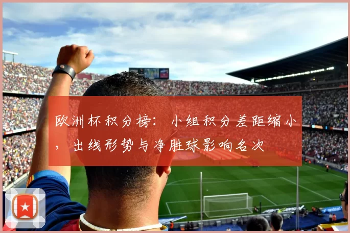 欧洲杯积分榜：小组积分差距缩小，出线形势与净胜球影响名次