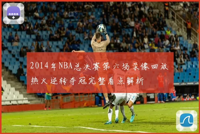 2014年NBA总决赛第六场录像回放 热火逆转夺冠完整看点解析