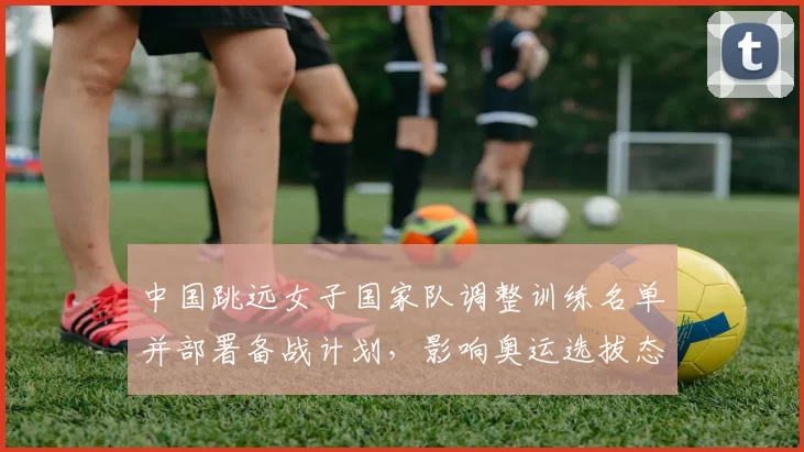 中国跳远女子国家队调整训练名单并部署备战计划，影响奥运选拔态势