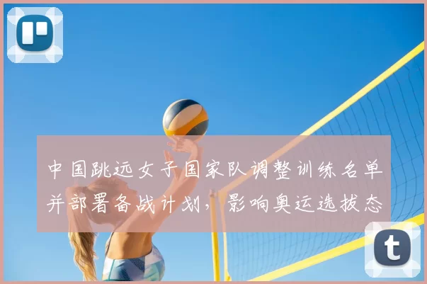 中国跳远女子国家队调整训练名单并部署备战计划，影响奥运选拔态势