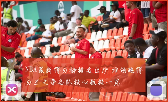 NBA最新得分榜排名出炉 谁领跑得分王之争各队核心数据一览