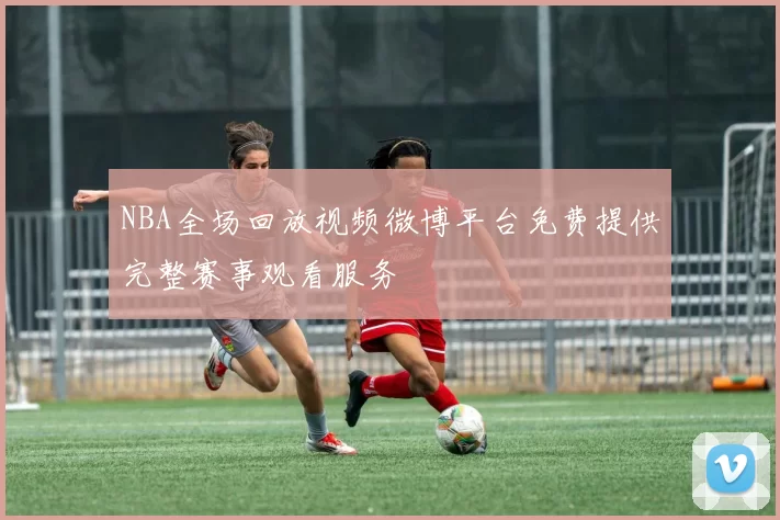 NBA全场回放视频微博平台免费提供完整赛事观看服务