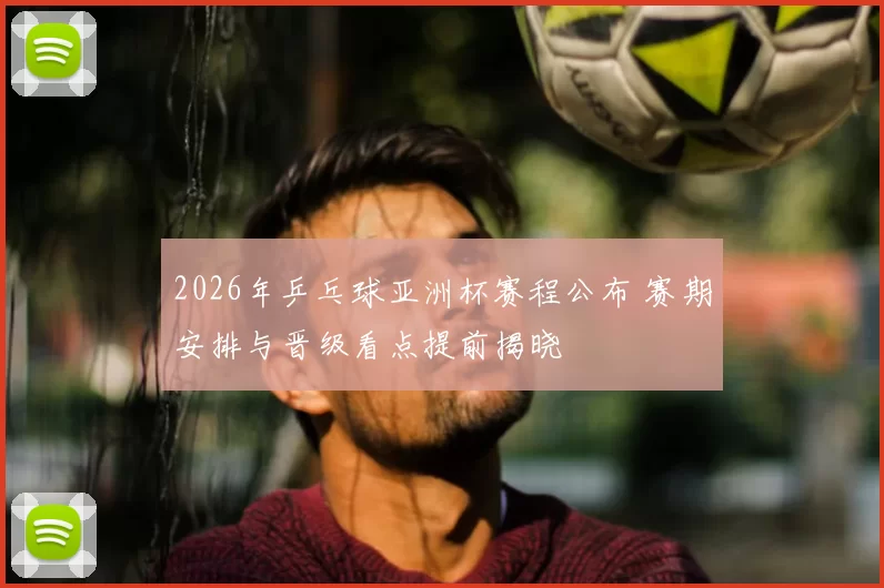 2026年乒乓球亚洲杯赛程公布 赛期安排与晋级看点提前揭晓