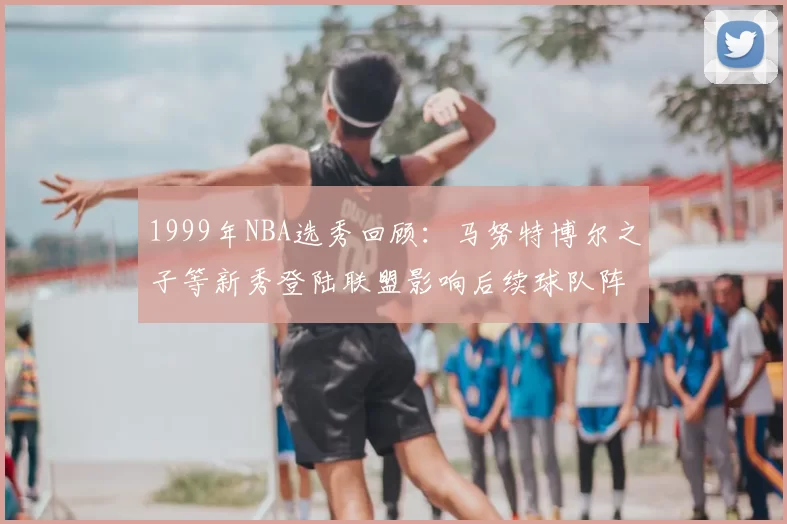 1999年NBA选秀回顾:马努特博尔之子等新秀登陆联盟影响后续球队阵容建设
