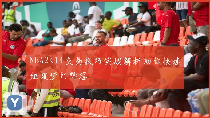 NBA2K14交易技巧实战解析助你快速组建梦幻阵容