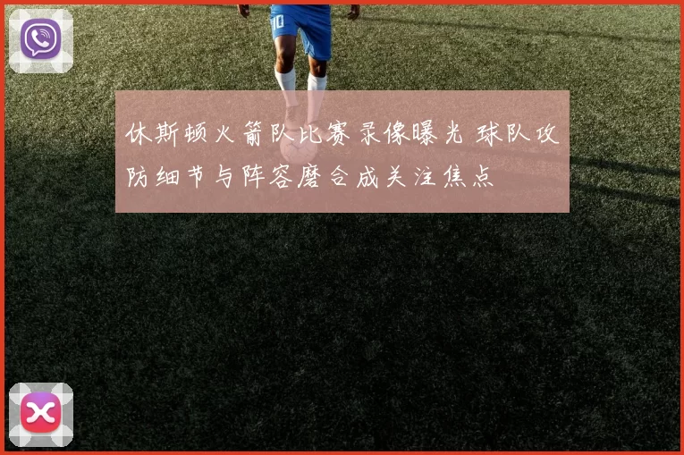 休斯顿火箭队比赛录像曝光 球队攻防细节与阵容磨合成关注焦点