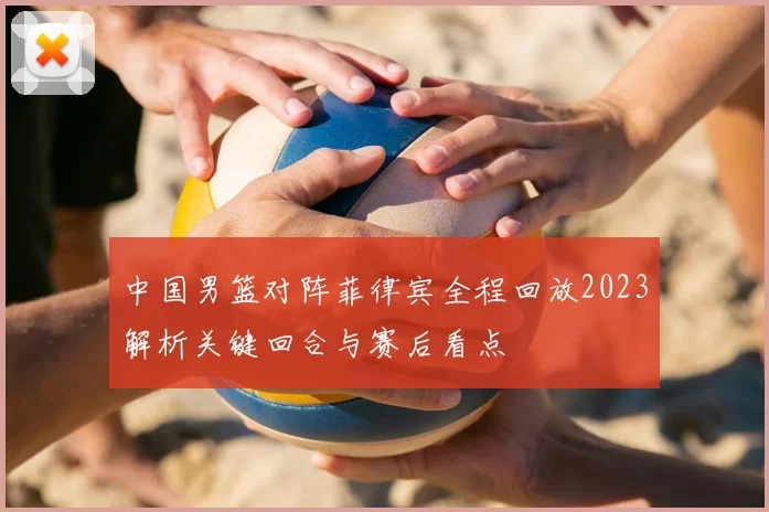 中国男篮对阵菲律宾全程回放2023解析关键回合与赛后看点