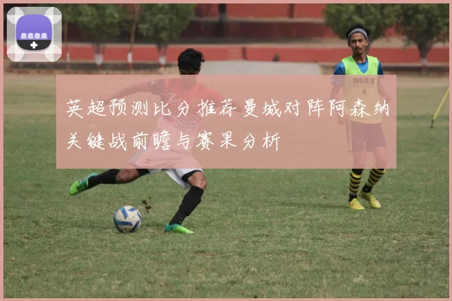 英超预测比分推荐曼城对阵阿森纳关键战前瞻与赛果分析