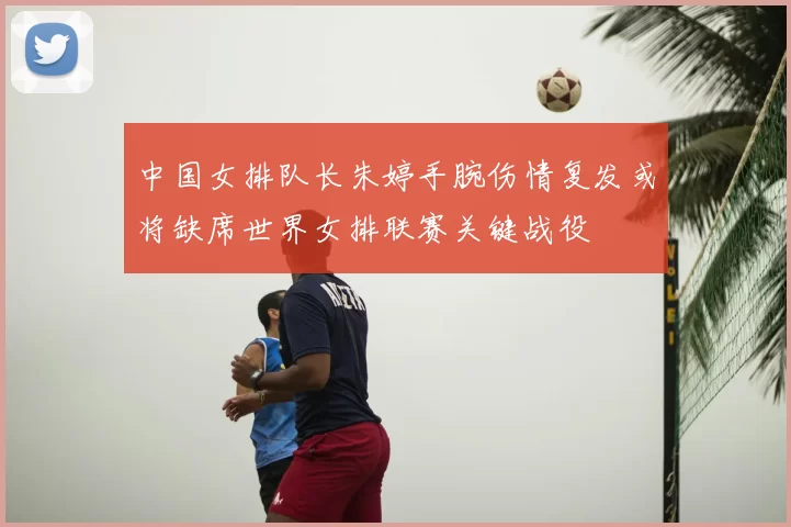 中国女排队长朱婷手腕伤情复发或将缺席世界女排联赛关键战役
