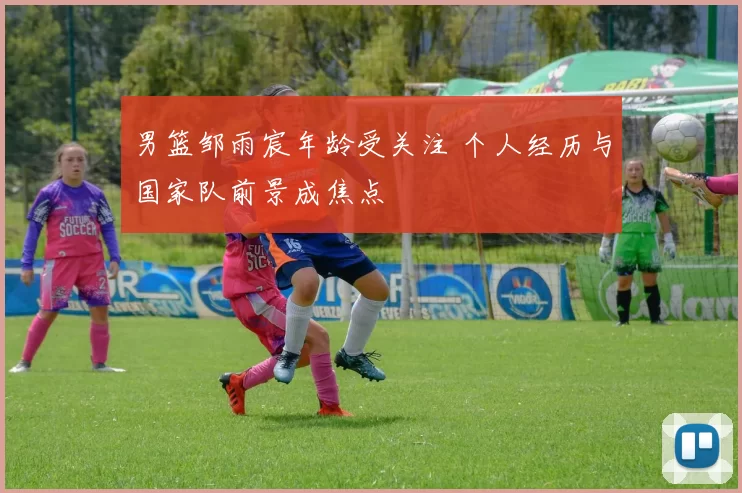 男篮邹雨宸年龄受关注 个人经历与国家队前景成焦点