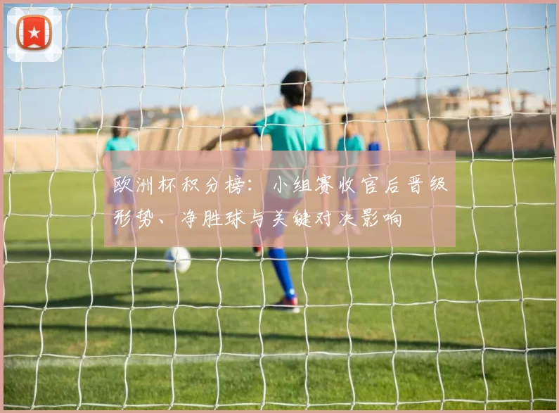 欧洲杯积分榜：小组赛收官后晋级形势、净胜球与关键对决影响