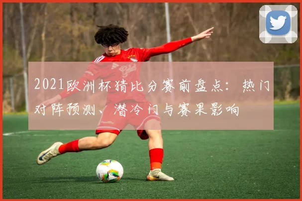 2021欧洲杯猜比分赛前盘点：热门对阵预测、潜冷门与赛果影响