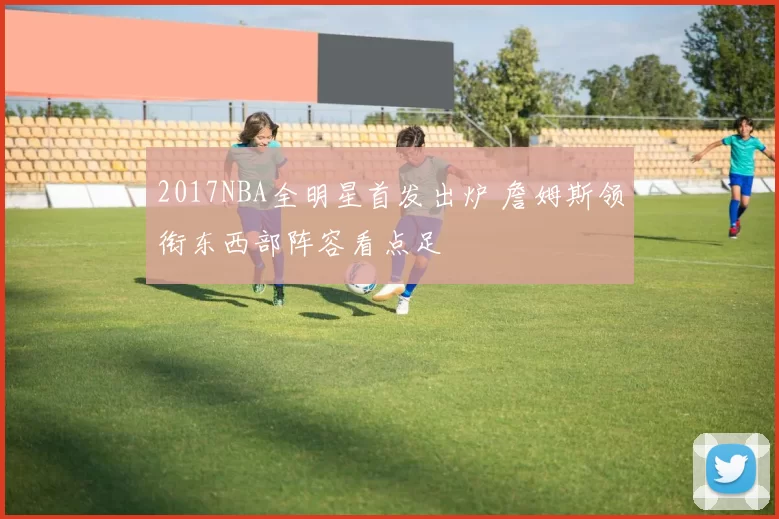 2017NBA全明星首发出炉 詹姆斯领衔东西部阵容看点足
