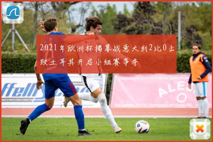 2021年欧洲杯揭幕战意大利2比0击败土耳其开启小组赛争夺