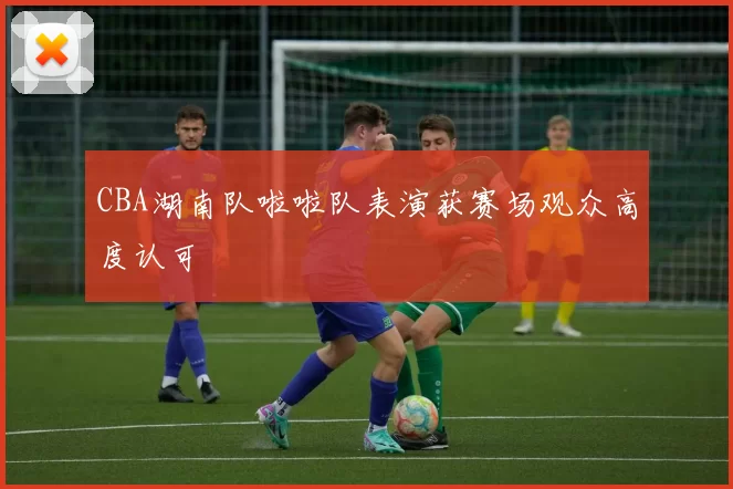 CBA湖南队啦啦队表演获赛场观众高度认可