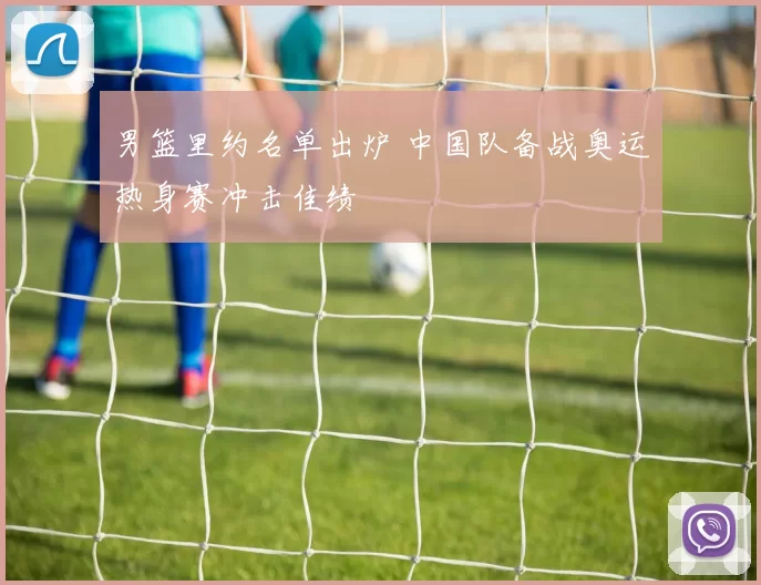 男篮里约名单出炉 中国队备战奥运热身赛冲击佳绩