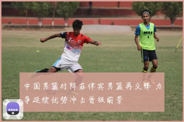 中国男篮对阵菲律宾男篮再交锋 力争延续优势冲击晋级前景