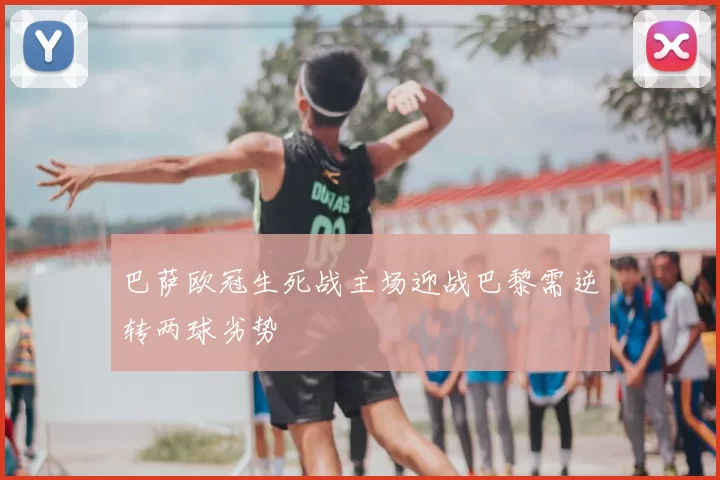 巴萨欧冠生死战主场迎战巴黎需逆转两球劣势