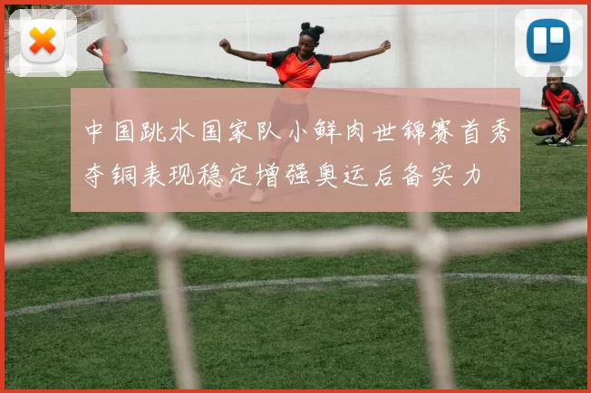中国跳水国家队小鲜肉世锦赛首秀夺铜表现稳定增强奥运后备实力