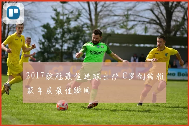 2017欧冠最佳进球出炉 C罗倒钩斩获年度最佳瞬间