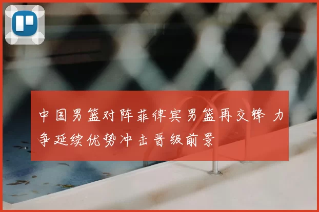 中国男篮对阵菲律宾男篮再交锋 力争延续优势冲击晋级前景